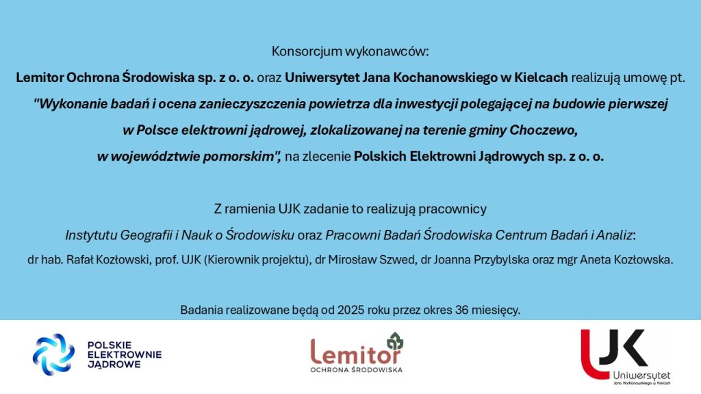 Konsorcjum wykonawców: Lemitor Ochrona Środowiska sp. z.o.o oraz Uniwersytet Jana Kochanowskiego w Kielcach realizują umowę pt. „Wykonanie badań i ocena zanieczyszczenia powietrza dla inwestycji polegającej na budowie pierwszej w Polsce elektrowni jądrowej, zlokalizowanej na terenie gminy Choczewo, w województwie pomorskim”, na zlecenie Polskich Elektrowni Jądrowych sp. z.o.o. Z ramienia UJK zadanie to realizują pracownicy Instytutu Geografii i Nauk o Środowisku oraz Pracowni Badań Środowiska Centrum Badań i Analiz: Dr hab. Rafał Kozłowski, prof. UJK (), dr Mirosław Szwed, dr Joanna Przybylska oraz mgr Aneta Kozłowska. Badania realizowane będą od 2025 roku przez okres 36 miesięcy.