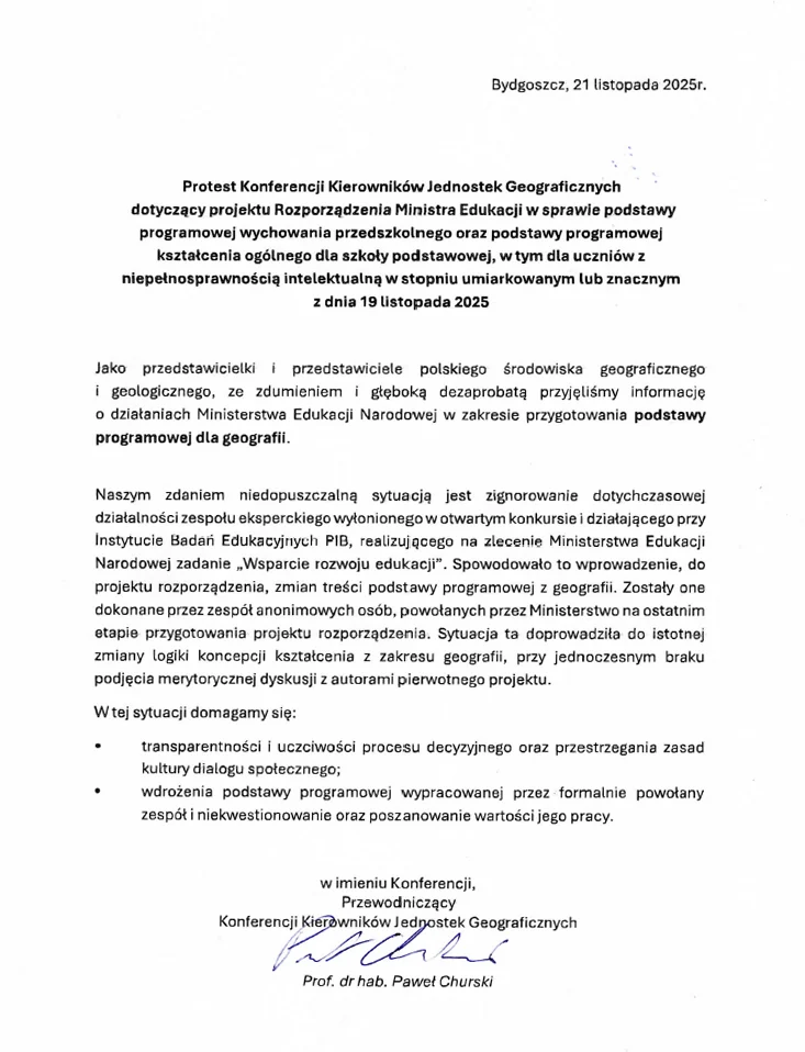 Protest Konferencji Kierowników Jednostek Geograficznych Protest Konferencji Kierowników Jednostek Geograficznych dotyczący projektu Rozporządzenia Ministra Edukacji w sprawie podstawy programowej wychowania przedszkolnego oraz podstawy programowej kształcenia ogólnego dla szkoły podstawowej, w tym dla uczniów z niepełnosprawnością intelektualną w stopniu umiarkowanym lub znacznym z dnia 19 listopada 2025 Jako przedstawicielki i przedstawiciele polskiego środowiska geograficznego i geologicznego, ze zdumieniem i głęboką dezaprobatą przyjęliśmy informację o działaniach Ministerstwa Edukacji Narodowej w zakresie przygotowania podstawy programowej dla geografii. Naszym zdaniem niedopuszczalną sytuacją jest zignorowanie dotychczasowej działalności zespołu eksperckiego wyłonionego w otwartym konkursie i działającego przy Instytucie Badań Edukacyjnych PIB, realizującego na zlecenie Ministerstwa Edukacji Narodowej zadanie „Wsparcie rozwoju edukacji”. Spowodowało to wprowadzenie, do projektu rozporządzenia, zmian treści podstawy programowej z geografii. Zostały one dokonane przez zespół anonimowych osób, powołanych przez Ministerstwo na ostatnim etapie przygotowania projektu rozporządzenia. Sytuacja ta doprowadziła do istotnej zmiany logiki koncepcji kształcenia z zakresu geografii, przy jednoczesnym braku podjęcia merytorycznej dyskusji z autorami pierwotnego projektu. W tej sytuacji domagamy się: • transparentności i uczciwości procesu decyzyjnego oraz przestrzegania zasad kultury dialogu społecznego; • wdrożenia podstawy programowej wypracowanej przez formalnie powołany zespół i niekwestionowanie oraz poszanowanie wartości jego pracy. w imieniu Konferencji, Przewodniczący Konferencji Kierowników Jednostek Geograficznych Prof. dr hab. Paweł Churski