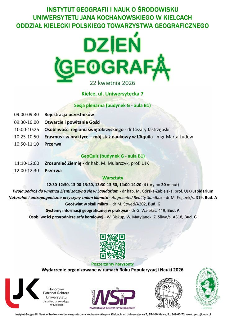 INSTYTUT GEOGRAFII I NAUK O ŚRODOWISKU UNIWERSYTETU JANA KOCHANOWSKIEGO W KIELCACH ODDZIAŁ KIELECKI POLSKIEGO TOWARZYSTWA GEOGRAFICZNEGO 22 kwietnia 2026 Kielce, ul. Uniwersytecka 7 Sesja plenarna (budynek G - aula B1) 09:00-09:30 Rejestracja uczestników 09:30-10:00 Otwarcie i powitanie Gości 10:00-10:25 Osobliwości regionu świętokrzyskiego - dr Cezary Jastrzębski 10:25-10:50 Erasmus+ w praktyce – mój staż naukowy w L’Aquila - mgr Marta Ludew 10:50-11:10 Przerwa GeoQuiz (budynek G - aula B1) 11:10-12:00 Zrozumieć Ziemię - dr hab. M. Mularczyk, prof. UJK 12:00-12:30 Przerwa Warsztaty 12:30-12:50, 13:00-13:20, 13:30-13:50, 14:00-14:20 (4 tury po 20 minut) Twoja podróż do wnętrza Ziemi zaczyna się w Lapidarium - dr hab. M. Górska-Zabielska, prof. UJK/Lapidarium Naturalne i antropogeniczne przyczyny zmian klimatu - Augmented Reality Sandbox - dr M. Frączek/s. 319, Bud. A Systemy informacji geograficznej w praktyce - dr G. Wałek/s. 449, Bud. A Osobliwości przyrodnicze rafy koralowej - W. Biskup, W. Matyjanek, Z. Śliwa/s. A318, Bud. G