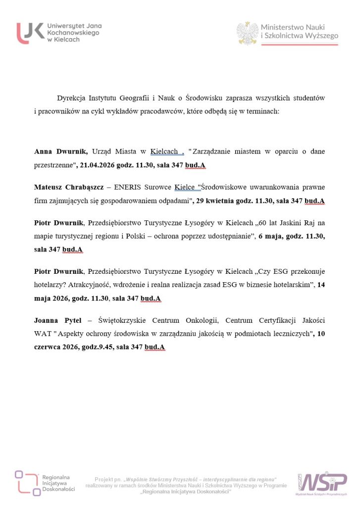 Dyrekcja Instytutu Geografii i Nauk o Środowisku zaprasza wszystkich studentów i pracowników na cykl wykładów pracodawców, które odbędą się w terminach: Anna Dwurnik, Urząd Miasta w Kielcach , " Zarządzanie miastem w oparciu o dane przestrzenne", 21.04.2026 godz. 11.30, sala 347 bud.A Mateusz Chrabąszcz – ENERIS Surowce Kielce "Środowiskowe uwarunkowania prawne firm zajmujących się gospodarowaniem odpadami", 29 kwietnia godz. 11.30, sala 347 bud.A Piotr Dwurnik, Przedsiębiorstwo Turystyczne Łysogóry w Kielcach „60 lat Jaskini Raj na mapie turystycznej regionu i Polski – ochrona poprzez udostępnianie”, 6 maja, godz. 11.30, sala 347 bud.A Piotr Dwurnik, Przedsiębiorstwo Turystyczne Łysogóry w Kielcach „Czy ESG przekonuje hotelarzy? Atrakcyjność, wdrożenie i realna realizacja zasad ESG w biznesie hotelarskim”, 14 maja 2026, godz. 11.30, sala 347 bud.A Joanna Pytel – Świętokrzyskie Centrum Onkologii, Centrum Certyfikacji Jakości WAT " Aspekty ochrony środowiska w zarządzaniu jakością w podmiotach leczniczych", 10 czerwca 2026, godz.9.45, sala 347 bud.A