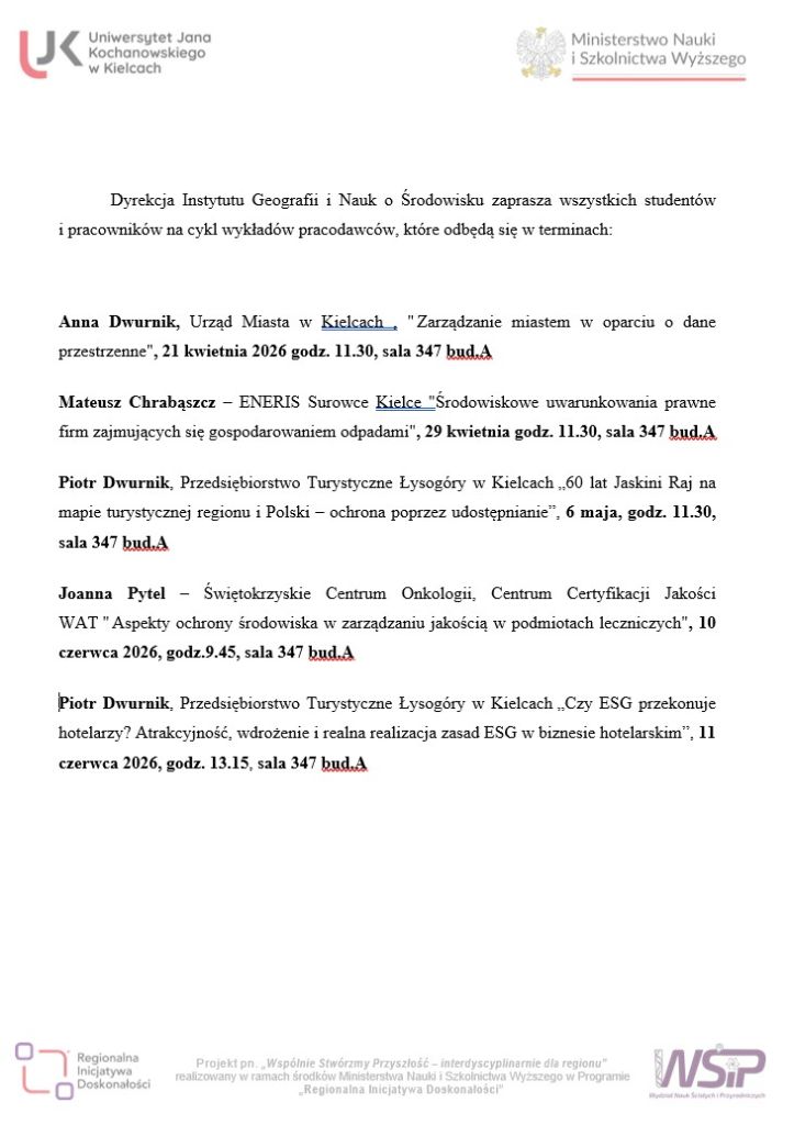 Dyrekcja Instytutu Geografii i Nauk o Środowisku zaprasza wszystkich studentów i pracowników na cykl wykładów pracodawców, które odbędą się w terminach: Anna Dwurnik, Urząd Miasta w Kielcach , " Zarządzanie miastem w oparciu o dane przestrzenne", 21.04.2026 godz. 11.30, sala 347 bud.A Mateusz Chrabąszcz – ENERIS Surowce Kielce "Środowiskowe uwarunkowania prawne firm zajmujących się gospodarowaniem odpadami", 29 kwietnia godz. 11.30, sala 347 bud.A Piotr Dwurnik, Przedsiębiorstwo Turystyczne Łysogóry w Kielcach „60 lat Jaskini Raj na mapie turystycznej regionu i Polski – ochrona poprzez udostępnianie”, 6 maja, godz. 11.30, sala 347 bud.A Piotr Dwurnik, Przedsiębiorstwo Turystyczne Łysogóry w Kielcach „Czy ESG przekonuje hotelarzy? Atrakcyjność, wdrożenie i realna realizacja zasad ESG w biznesie hotelarskim”, 11 czerwca 2026, godz. 13.15, sala 347 bud.A Joanna Pytel – Świętokrzyskie Centrum Onkologii, Centrum Certyfikacji Jakości WAT " Aspekty ochrony środowiska w zarządzaniu jakością w podmiotach leczniczych", 10 czerwca 2026, godz.9.45, sala 347 bud.A